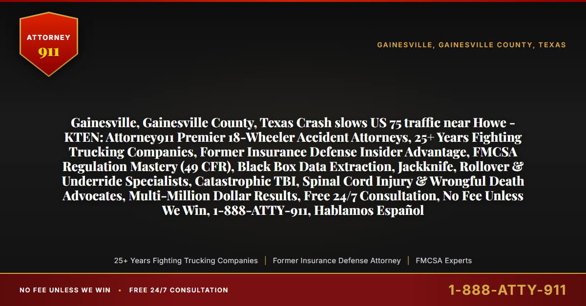 Gainesville, Gainesville County, Texas Crash slows US 75 traffic near Howe - KTEN: Attorney911 Premier 18-Wheeler Accident Attorneys, 25+ Years Fighting Trucking Companies, Former Insurance Defense Insider Advantage, FMCSA Regulation Mastery (49 CFR), Black Box Data Extraction, Jackknife, Rollover & Underride Specialists, Catastrophic TBI, Spinal Cord Injury & Wrongful Death Advocates, Multi-Million Dollar Results, Free 24/7 Consultation, No Fee Unless We Win, 1-888-ATTY-911, Hablamos Español - Attorney911