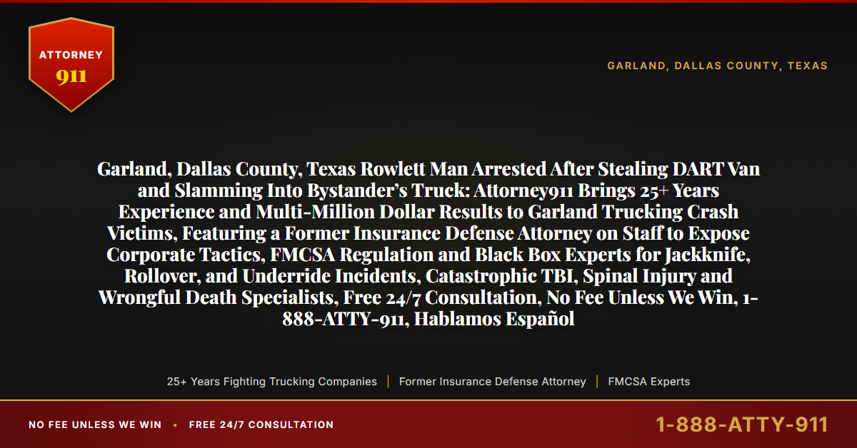 Garland, Dallas County, Texas Rowlett Man Arrested After Stealing DART Van and Slamming Into Bystander’s Truck: Attorney911 Brings 25+ Years Experience and Multi-Million Dollar Results to Garland Trucking Crash Victims, Featuring a Former Insurance Defense Attorney on Staff to Expose Corporate Tactics, FMCSA Regulation and Black Box Experts for Jackknife, Rollover, and Underride Incidents, Catastrophic TBI, Spinal Injury and Wrongful Death Specialists, Free 24/7 Consultation, No Fee Unless We Win, 1-888-ATTY-911, Hablamos Español - Attorney911