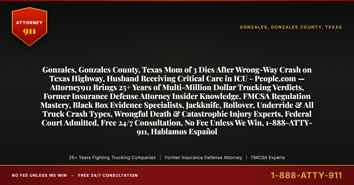 Gonzales, Gonzales County, Texas Mom of 3 Dies After Wrong-Way Crash on Texas Highway, Husband Receiving Critical Care in ICU - People.com — Attorney911 Brings 25+ Years of Multi-Million Dollar Trucking Verdicts, Former Insurance Defense Attorney Insider Knowledge, FMCSA Regulation Mastery, Black Box Evidence Specialists, Jackknife, Rollover, Underride & All Truck Crash Types, Wrongful Death & Catastrophic Injury Experts, Federal Court Admitted, Free 24/7 Consultation, No Fee Unless We Win, 1-888-ATTY-911, Hablamos Español - Attorney911