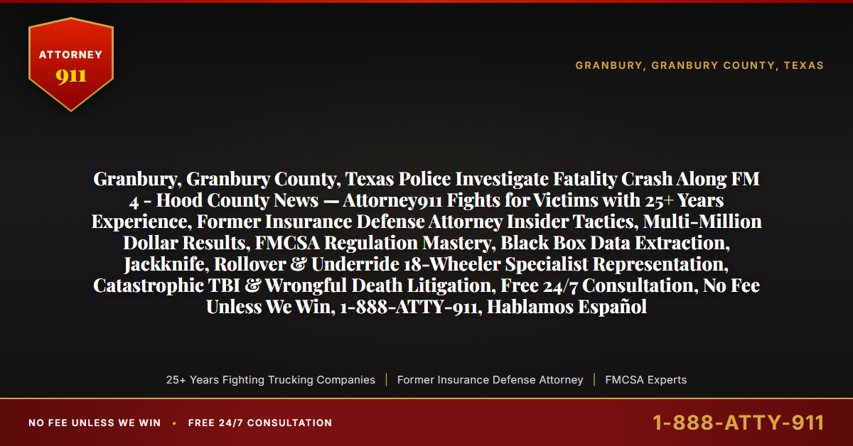 Granbury, Granbury County, Texas Police Investigate Fatality Crash Along FM 4 - Hood County News — Attorney911 Fights for Victims with 25+ Years Experience, Former Insurance Defense Attorney Insider Tactics, Multi-Million Dollar Results, FMCSA Regulation Mastery, Black Box Data Extraction, Jackknife, Rollover & Underride 18-Wheeler Specialist Representation, Catastrophic TBI & Wrongful Death Litigation, Free 24/7 Consultation, No Fee Unless We Win, 1-888-ATTY-911, Hablamos Español - Attorney911