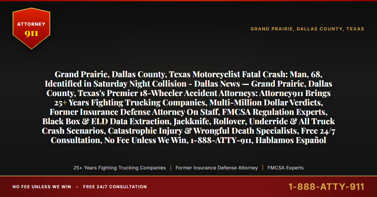 Grand Prairie, Dallas County, Texas Motorcyclist Fatal Crash: Man, 68, Identified in Saturday Night Collision - Dallas News — Grand Prairie, Dallas County, Texas's Premier 18-Wheeler Accident Attorneys: Attorney911 Brings 25+ Years Fighting Trucking Companies, Multi-Million Dollar Verdicts, Former Insurance Defense Attorney On Staff, FMCSA Regulation Experts, Black Box & ELD Data Extraction, Jackknife, Rollover, Underride & All Truck Crash Scenarios, Catastrophic Injury & Wrongful Death Specialists, Free 24/7 Consultation, No Fee Unless We Win, 1-888-ATTY-911, Hablamos Español - Attorney911