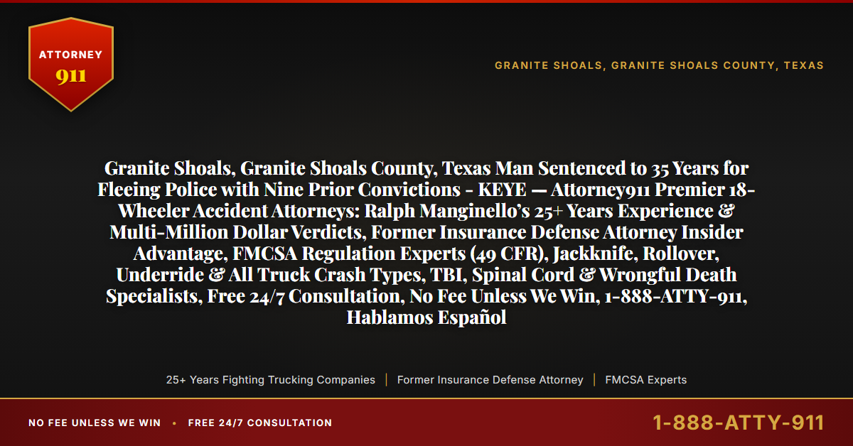 Granite Shoals, Granite Shoals County, Texas Man Sentenced to 35 Years for Fleeing Police with Nine Prior Convictions - KEYE — Attorney911 Premier 18-Wheeler Accident Attorneys: Ralph Manginello’s 25+ Years Experience & Multi-Million Dollar Verdicts, Former Insurance Defense Attorney Insider Advantage, FMCSA Regulation Experts (49 CFR), Jackknife, Rollover, Underride & All Truck Crash Types, TBI, Spinal Cord & Wrongful Death Specialists, Free 24/7 Consultation, No Fee Unless We Win, 1-888-ATTY-911, Hablamos Español - Attorney911
