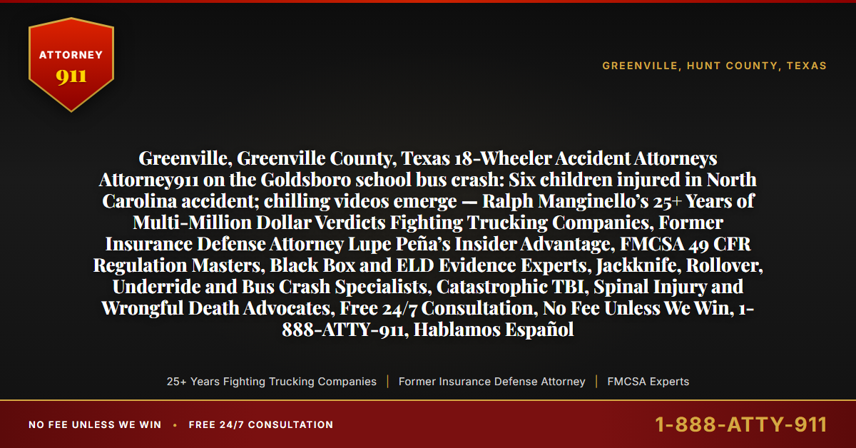 Greenville, Greenville County, Texas 18-Wheeler Accident Attorneys Attorney911 on the Goldsboro school bus crash: Six children injured in North Carolina accident; chilling videos emerge — Ralph Manginello’s 25+ Years of Multi-Million Dollar Verdicts Fighting Trucking Companies, Former Insurance Defense Attorney Lupe Peña’s Insider Advantage, FMCSA 49 CFR Regulation Masters, Black Box and ELD Evidence Experts, Jackknife, Rollover, Underride and Bus Crash Specialists, Catastrophic TBI, Spinal Injury and Wrongful Death Advocates, Free 24/7 Consultation, No Fee Unless We Win, 1-888-ATTY-911, Hablamos Español - Attorney911