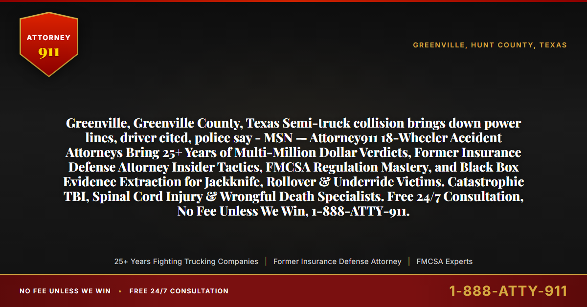 Greenville, Greenville County, Texas Semi-truck collision brings down power lines, driver cited, police say - MSN — Attorney911 18-Wheeler Accident Attorneys Bring 25+ Years of Multi-Million Dollar Verdicts, Former Insurance Defense Attorney Insider Tactics, FMCSA Regulation Mastery, and Black Box Evidence Extraction for Jackknife, Rollover & Underride Victims. Catastrophic TBI, Spinal Cord Injury & Wrongful Death Specialists. Free 24/7 Consultation, No Fee Unless We Win, 1-888-ATTY-911. - Attorney911