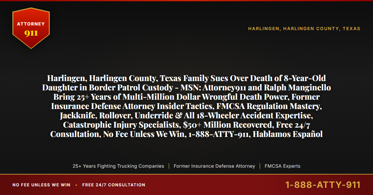 Harlingen, Harlingen County, Texas Family Sues Over Death of 8-Year-Old Daughter in Border Patrol Custody - MSN: Attorney911 and Ralph Manginello Bring 25+ Years of Multi-Million Dollar Wrongful Death Power, Former Insurance Defense Attorney Insider Tactics, FMCSA Regulation Mastery, Jackknife, Rollover, Underride & All 18-Wheeler Accident Expertise, Catastrophic Injury Specialists, $50+ Million Recovered, Free 24/7 Consultation, No Fee Unless We Win, 1-888-ATTY-911, Hablamos Español - Attorney911