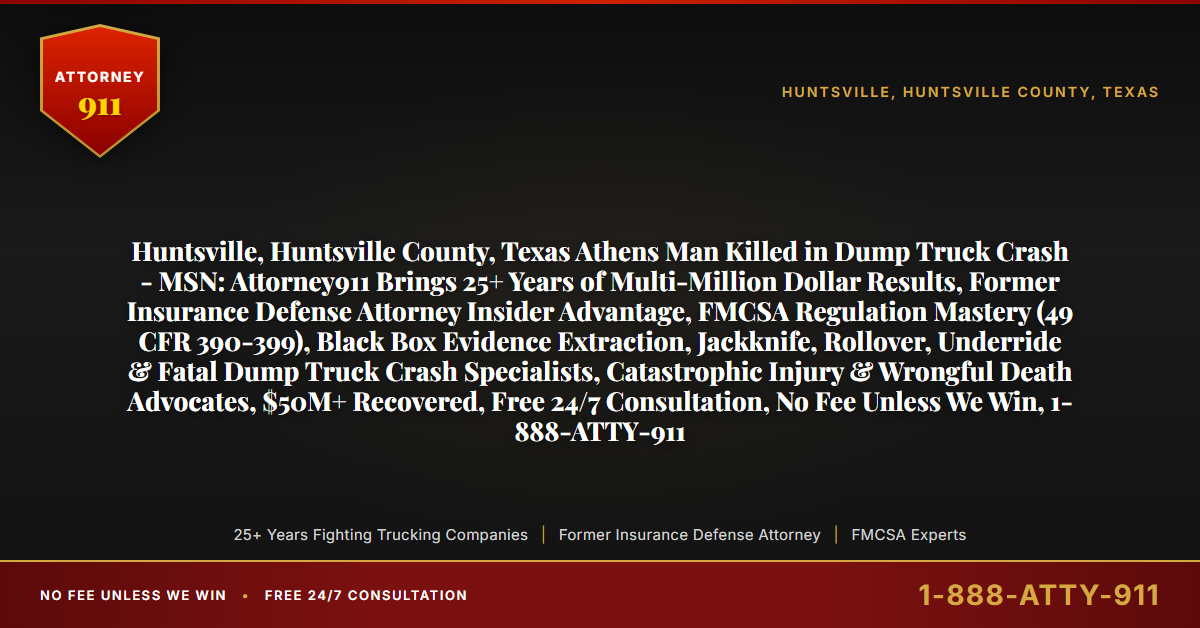 Huntsville, Huntsville County, Texas Athens Man Killed in Dump Truck Crash - MSN: Attorney911 Brings 25+ Years of Multi-Million Dollar Results, Former Insurance Defense Attorney Insider Advantage, FMCSA Regulation Mastery (49 CFR 390-399), Black Box Evidence Extraction, Jackknife, Rollover, Underride & Fatal Dump Truck Crash Specialists, Catastrophic Injury & Wrongful Death Advocates, $50M+ Recovered, Free 24/7 Consultation, No Fee Unless We Win, 1-888-ATTY-911 - Attorney911