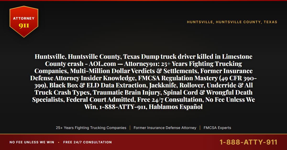 Huntsville, Huntsville County, Texas Dump truck driver killed in Limestone County crash - AOL.com — Attorney911: 25+ Years Fighting Trucking Companies, Multi-Million Dollar Verdicts & Settlements, Former Insurance Defense Attorney Insider Knowledge, FMCSA Regulation Mastery (49 CFR 390-399), Black Box & ELD Data Extraction, Jackknife, Rollover, Underride & All Truck Crash Types, Traumatic Brain Injury, Spinal Cord & Wrongful Death Specialists, Federal Court Admitted, Free 24/7 Consultation, No Fee Unless We Win, 1-888-ATTY-911, Hablamos Español - Attorney911