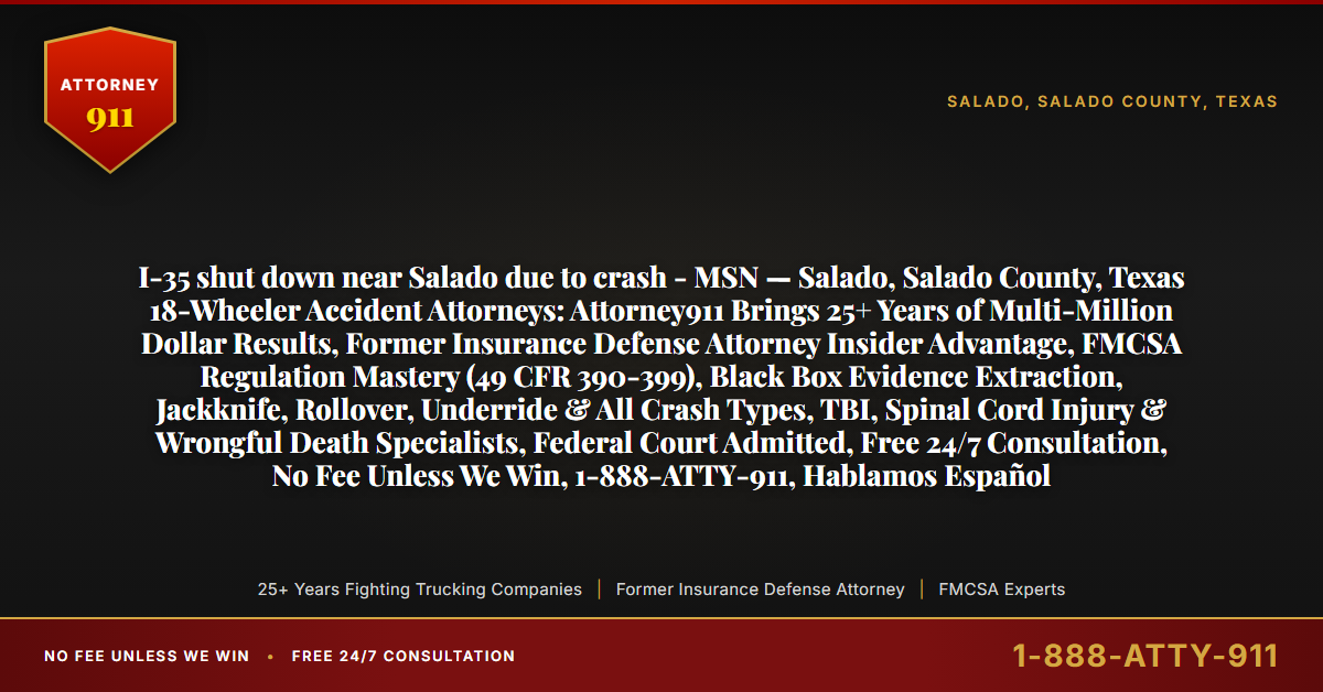 I-35 shut down near Salado due to crash - MSN — Salado, Salado County, Texas 18-Wheeler Accident Attorneys: Attorney911 Brings 25+ Years of Multi-Million Dollar Results, Former Insurance Defense Attorney Insider Advantage, FMCSA Regulation Mastery (49 CFR 390-399), Black Box Evidence Extraction, Jackknife, Rollover, Underride & All Crash Types, TBI, Spinal Cord Injury & Wrongful Death Specialists, Federal Court Admitted, Free 24/7 Consultation, No Fee Unless We Win, 1-888-ATTY-911, Hablamos Español - Attorney911