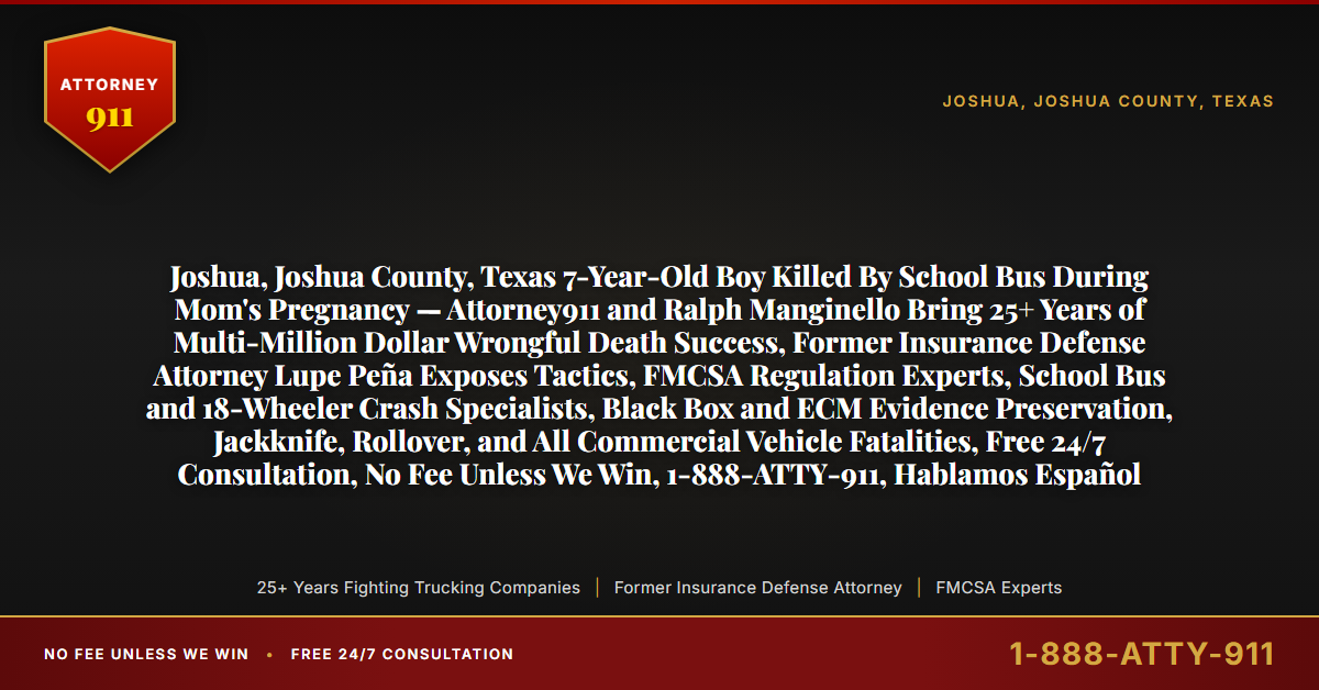 Joshua, Joshua County, Texas 7-Year-Old Boy Killed By School Bus During Mom's Pregnancy — Attorney911 and Ralph Manginello Bring 25+ Years of Multi-Million Dollar Wrongful Death Success, Former Insurance Defense Attorney Lupe Peña Exposes Tactics, FMCSA Regulation Experts, School Bus and 18-Wheeler Crash Specialists, Black Box and ECM Evidence Preservation, Jackknife, Rollover, and All Commercial Vehicle Fatalities, Free 24/7 Consultation, No Fee Unless We Win, 1-888-ATTY-911, Hablamos Español - Attorney911