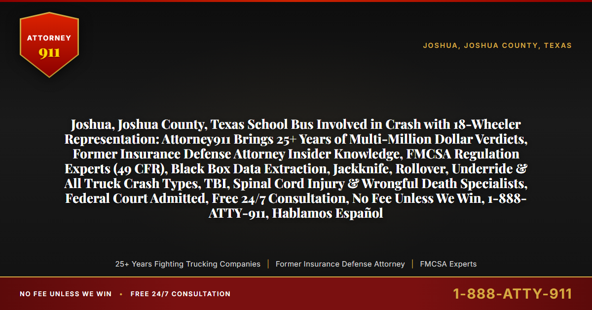 Joshua, Joshua County, Texas School Bus Involved in Crash with 18-Wheeler Representation: Attorney911 Brings 25+ Years of Multi-Million Dollar Verdicts, Former Insurance Defense Attorney Insider Knowledge, FMCSA Regulation Experts (49 CFR), Black Box Data Extraction, Jackknife, Rollover, Underride & All Truck Crash Types, TBI, Spinal Cord Injury & Wrongful Death Specialists, Federal Court Admitted, Free 24/7 Consultation, No Fee Unless We Win, 1-888-ATTY-911, Hablamos Español - Attorney911
