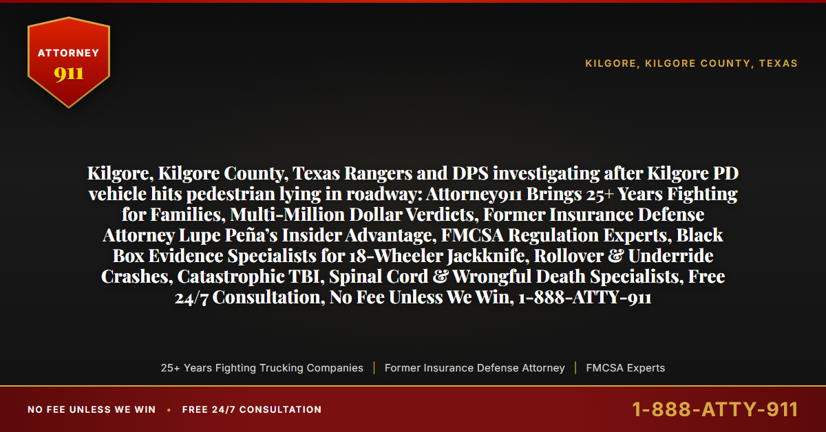 Kilgore, Kilgore County, Texas Rangers and DPS investigating after Kilgore PD vehicle hits pedestrian lying in roadway: Attorney911 Brings 25+ Years Fighting for Families, Multi-Million Dollar Verdicts, Former Insurance Defense Attorney Lupe Peña’s Insider Advantage, FMCSA Regulation Experts, Black Box Evidence Specialists for 18-Wheeler Jackknife, Rollover & Underride Crashes, Catastrophic TBI, Spinal Cord & Wrongful Death Specialists, Free 24/7 Consultation, No Fee Unless We Win, 1-888-ATTY-911 - Attorney911
