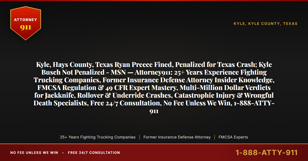 Kyle, Hays County, Texas Ryan Preece Fined, Penalized for Texas Crash; Kyle Busch Not Penalized - MSN — Attorney911: 25+ Years Experience Fighting Trucking Companies, Former Insurance Defense Attorney Insider Knowledge, FMCSA Regulation & 49 CFR Expert Mastery, Multi-Million Dollar Verdicts for Jackknife, Rollover & Underride Crashes, Catastrophic Injury & Wrongful Death Specialists, Free 24/7 Consultation, No Fee Unless We Win, 1-888-ATTY-911 - Attorney911
