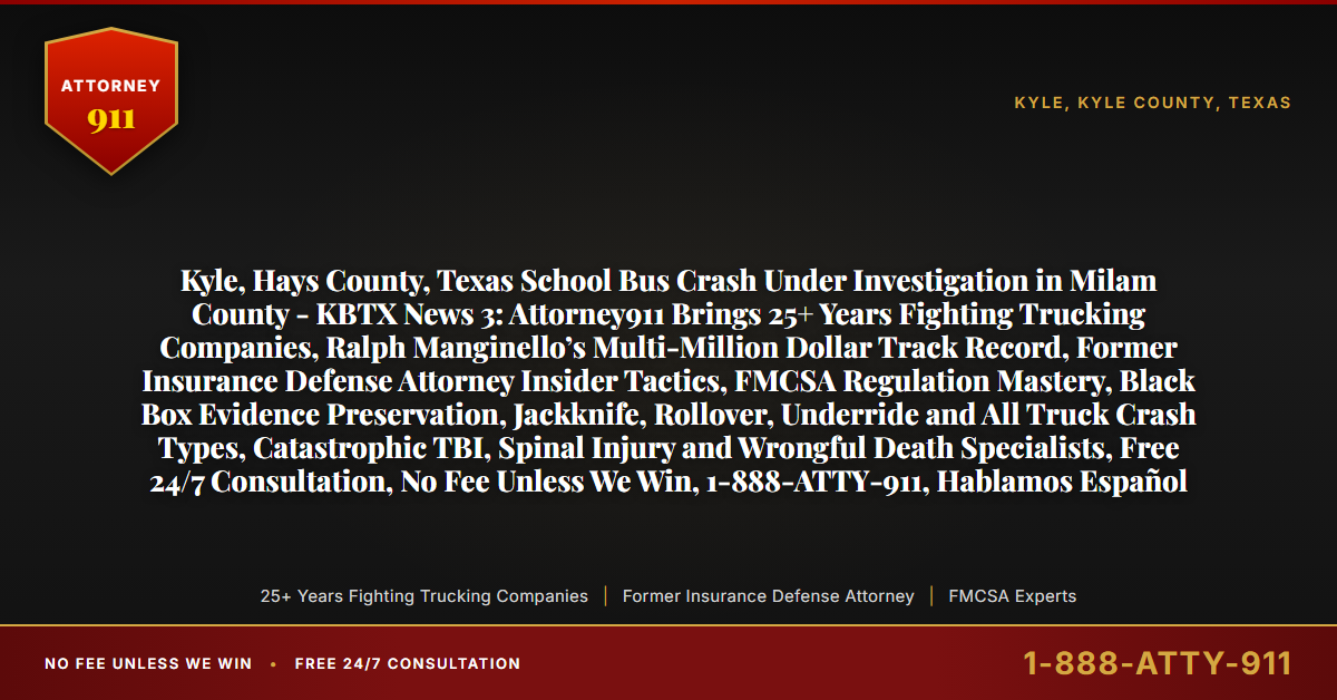 Kyle, Hays County, Texas School Bus Crash Under Investigation in Milam County - KBTX News 3: Attorney911 Brings 25+ Years Fighting Trucking Companies, Ralph Manginello’s Multi-Million Dollar Track Record, Former Insurance Defense Attorney Insider Tactics, FMCSA Regulation Mastery, Black Box Evidence Preservation, Jackknife, Rollover, Underride and All Truck Crash Types, Catastrophic TBI, Spinal Injury and Wrongful Death Specialists, Free 24/7 Consultation, No Fee Unless We Win, 1-888-ATTY-911, Hablamos Español - Attorney911