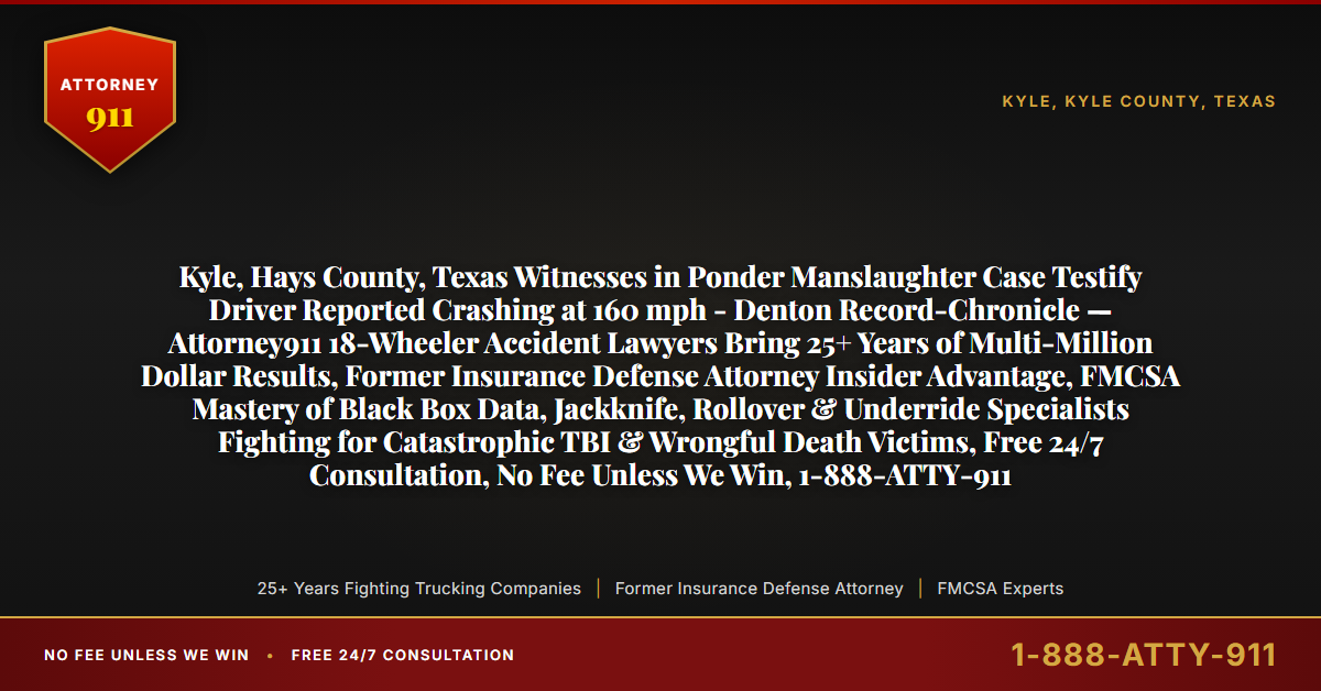 Kyle, Hays County, Texas Witnesses in Ponder Manslaughter Case Testify Driver Reported Crashing at 160 mph - Denton Record-Chronicle — Attorney911 18-Wheeler Accident Lawyers Bring 25+ Years of Multi-Million Dollar Results, Former Insurance Defense Attorney Insider Advantage, FMCSA Mastery of Black Box Data, Jackknife, Rollover & Underride Specialists Fighting for Catastrophic TBI & Wrongful Death Victims, Free 24/7 Consultation, No Fee Unless We Win, 1-888-ATTY-911 - Attorney911