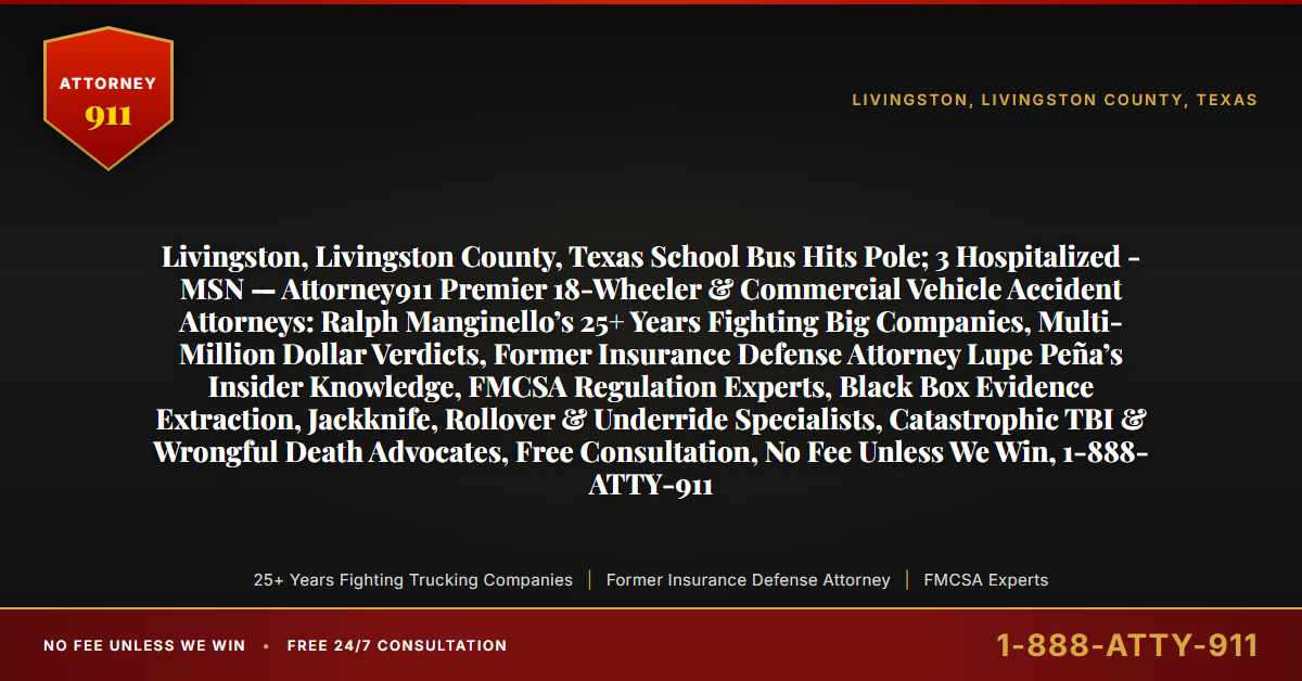 Livingston, Livingston County, Texas School Bus Hits Pole; 3 Hospitalized - MSN — Attorney911 Premier 18-Wheeler & Commercial Vehicle Accident Attorneys: Ralph Manginello’s 25+ Years Fighting Big Companies, Multi-Million Dollar Verdicts, Former Insurance Defense Attorney Lupe Peña’s Insider Knowledge, FMCSA Regulation Experts, Black Box Evidence Extraction, Jackknife, Rollover & Underride Specialists, Catastrophic TBI & Wrongful Death Advocates, Free Consultation, No Fee Unless We Win, 1-888-ATTY-911 - Attorney911