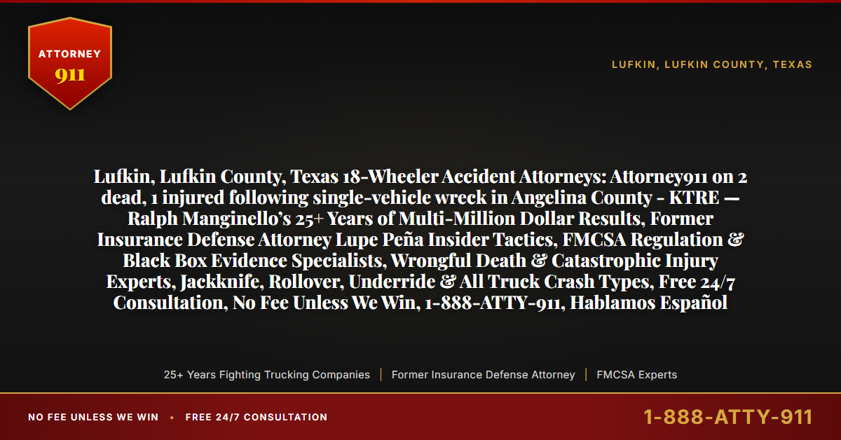 Lufkin, Lufkin County, Texas 18-Wheeler Accident Attorneys: Attorney911 on 2 dead, 1 injured following single-vehicle wreck in Angelina County - KTRE — Ralph Manginello’s 25+ Years of Multi-Million Dollar Results, Former Insurance Defense Attorney Lupe Peña Insider Tactics, FMCSA Regulation & Black Box Evidence Specialists, Wrongful Death & Catastrophic Injury Experts, Jackknife, Rollover, Underride & All Truck Crash Types, Free 24/7 Consultation, No Fee Unless We Win, 1-888-ATTY-911, Hablamos Español - Attorney911