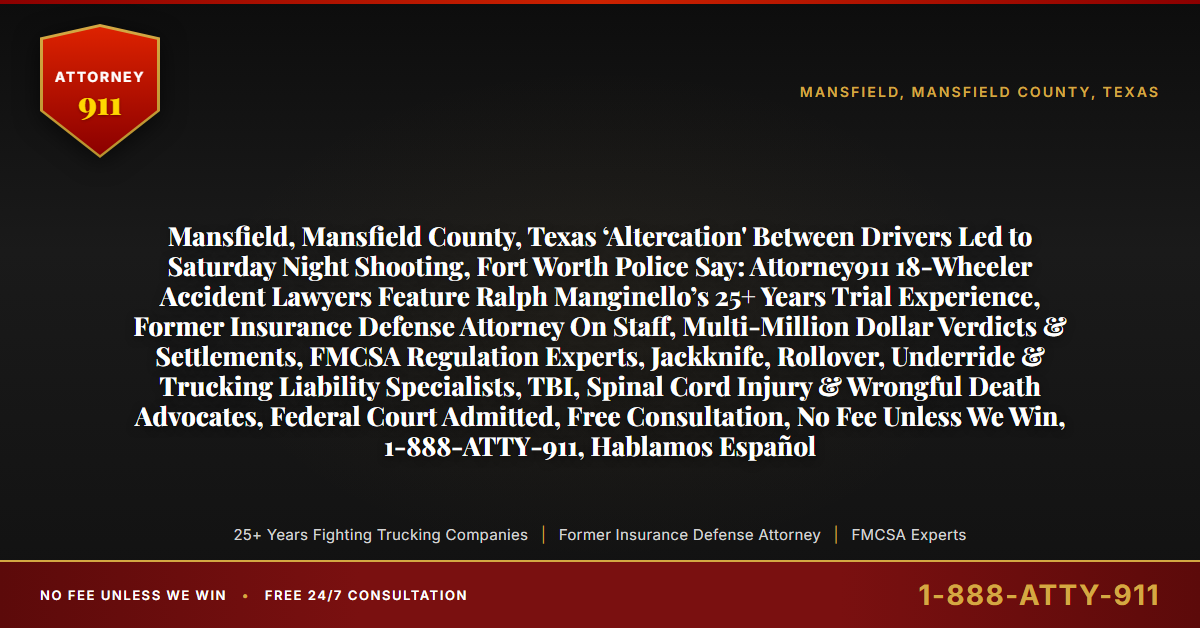 Mansfield, Mansfield County, Texas ‘Altercation' Between Drivers Led to Saturday Night Shooting, Fort Worth Police Say: Attorney911 18-Wheeler Accident Lawyers Feature Ralph Manginello’s 25+ Years Trial Experience, Former Insurance Defense Attorney On Staff, Multi-Million Dollar Verdicts & Settlements, FMCSA Regulation Experts, Jackknife, Rollover, Underride & Trucking Liability Specialists, TBI, Spinal Cord Injury & Wrongful Death Advocates, Federal Court Admitted, Free Consultation, No Fee Unless We Win, 1-888-ATTY-911, Hablamos Español - Attorney911