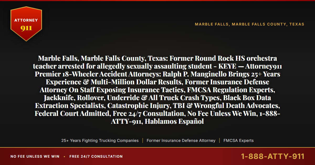 Marble Falls, Marble Falls County, Texas: Former Round Rock HS orchestra teacher arrested for allegedly sexually assaulting student - KEYE — Attorney911 Premier 18-Wheeler Accident Attorneys: Ralph P. Manginello Brings 25+ Years Experience & Multi-Million Dollar Results, Former Insurance Defense Attorney On Staff Exposing Insurance Tactics, FMCSA Regulation Experts, Jackknife, Rollover, Underride & All Truck Crash Types, Black Box Data Extraction Specialists, Catastrophic Injury, TBI & Wrongful Death Advocates, Federal Court Admitted, Free 24/7 Consultation, No Fee Unless We Win, 1-888-ATTY-911, Hablamos Español - Attorney911