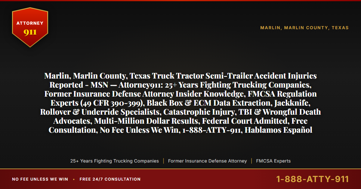 Marlin, Marlin County, Texas Truck Tractor Semi-Trailer Accident Injuries Reported - MSN — Attorney911: 25+ Years Fighting Trucking Companies, Former Insurance Defense Attorney Insider Knowledge, FMCSA Regulation Experts (49 CFR 390-399), Black Box & ECM Data Extraction, Jackknife, Rollover & Underride Specialists, Catastrophic Injury, TBI & Wrongful Death Advocates, Multi-Million Dollar Results, Federal Court Admitted, Free Consultation, No Fee Unless We Win, 1-888-ATTY-911, Hablamos Español - Attorney911