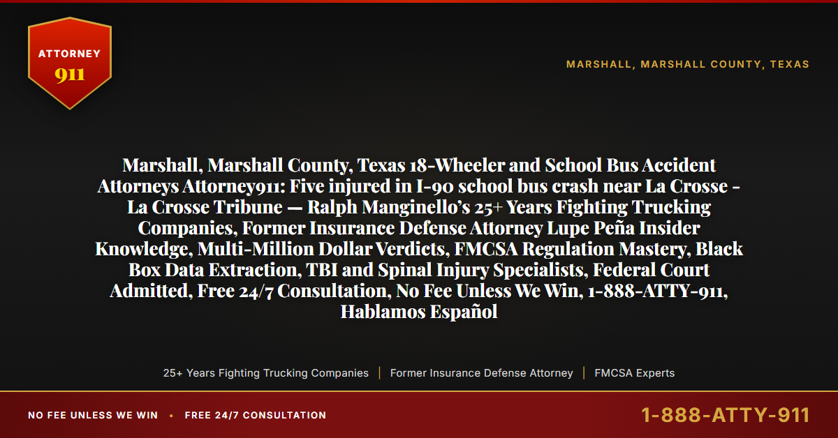Marshall, Marshall County, Texas 18-Wheeler and School Bus Accident Attorneys Attorney911: Five injured in I-90 school bus crash near La Crosse - La Crosse Tribune — Ralph Manginello’s 25+ Years Fighting Trucking Companies, Former Insurance Defense Attorney Lupe Peña Insider Knowledge, Multi-Million Dollar Verdicts, FMCSA Regulation Mastery, Black Box Data Extraction, TBI and Spinal Injury Specialists, Federal Court Admitted, Free 24/7 Consultation, No Fee Unless We Win, 1-888-ATTY-911, Hablamos Español - Attorney911