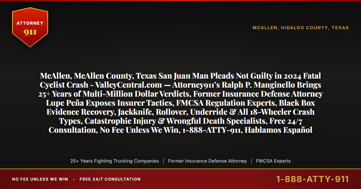 McAllen, McAllen County, Texas San Juan Man Pleads Not Guilty in 2024 Fatal Cyclist Crash - ValleyCentral.com — Attorney911’s Ralph P. Manginello Brings 25+ Years of Multi-Million Dollar Verdicts, Former Insurance Defense Attorney Lupe Peña Exposes Insurer Tactics, FMCSA Regulation Experts, Black Box Evidence Recovery, Jackknife, Rollover, Underride & All 18-Wheeler Crash Types, Catastrophic Injury & Wrongful Death Specialists, Free 24/7 Consultation, No Fee Unless We Win, 1-888-ATTY-911, Hablamos Español - Attorney911