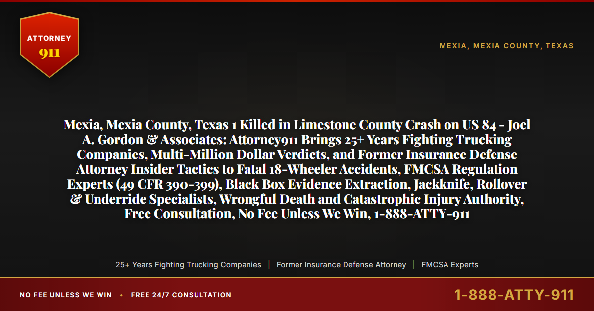 Mexia, Mexia County, Texas 1 Killed in Limestone County Crash on US 84 - Joel A. Gordon & Associates: Attorney911 Brings 25+ Years Fighting Trucking Companies, Multi-Million Dollar Verdicts, and Former Insurance Defense Attorney Insider Tactics to Fatal 18-Wheeler Accidents, FMCSA Regulation Experts (49 CFR 390-399), Black Box Evidence Extraction, Jackknife, Rollover & Underride Specialists, Wrongful Death and Catastrophic Injury Authority, Free Consultation, No Fee Unless We Win, 1-888-ATTY-911 - Attorney911