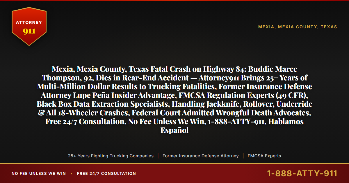 Mexia, Mexia County, Texas Fatal Crash on Highway 84: Buddie Marce Thompson, 92, Dies in Rear-End Accident — Attorney911 Brings 25+ Years of Multi-Million Dollar Results to Trucking Fatalities, Former Insurance Defense Attorney Lupe Peña Insider Advantage, FMCSA Regulation Experts (49 CFR), Black Box Data Extraction Specialists, Handling Jackknife, Rollover, Underride & All 18-Wheeler Crashes, Federal Court Admitted Wrongful Death Advocates, Free 24/7 Consultation, No Fee Unless We Win, 1-888-ATTY-911, Hablamos Español - Attorney911