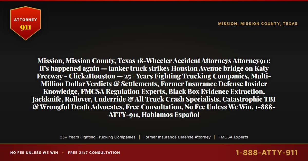 Mission, Mission County, Texas 18-Wheeler Accident Attorneys Attorney911: It’s happened again — tanker truck strikes Houston Avenue bridge on Katy Freeway - Click2Houston — 25+ Years Fighting Trucking Companies, Multi-Million Dollar Verdicts & Settlements, Former Insurance Defense Insider Knowledge, FMCSA Regulation Experts, Black Box Evidence Extraction, Jackknife, Rollover, Underride & All Truck Crash Specialists, Catastrophic TBI & Wrongful Death Advocates, Free Consultation, No Fee Unless We Win, 1-888-ATTY-911, Hablamos Español - Attorney911