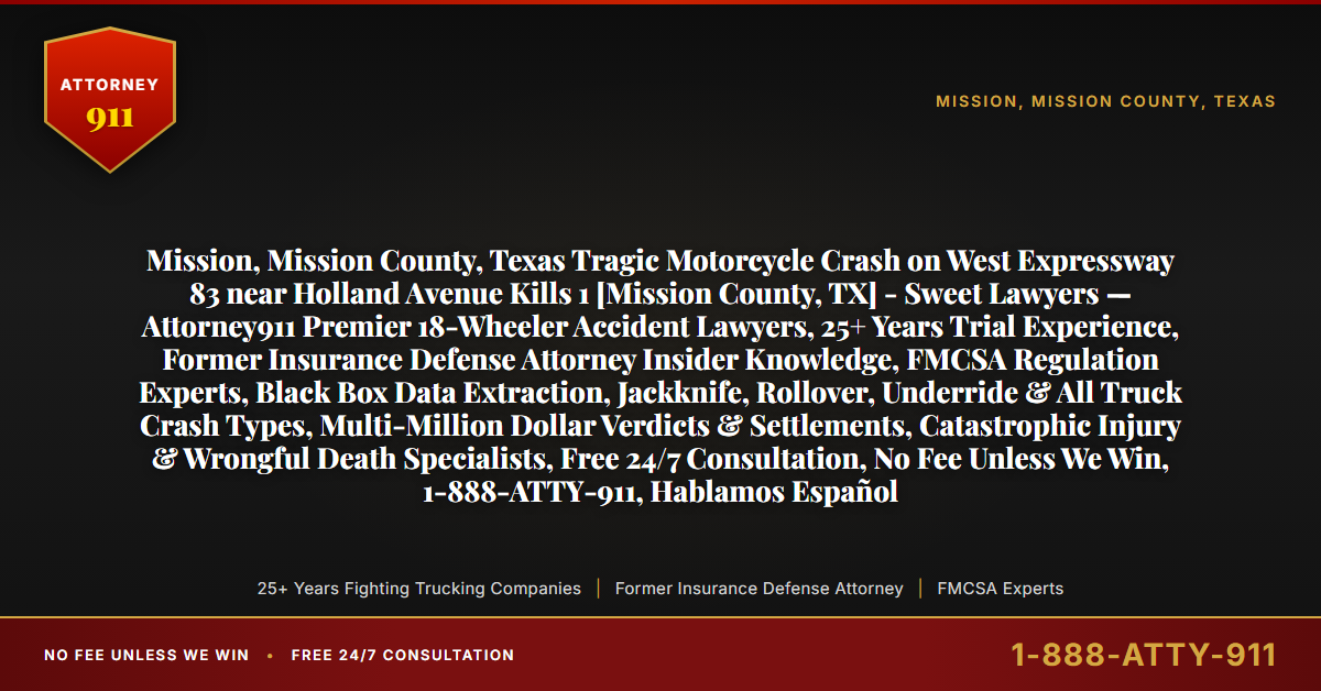 Mission, Mission County, Texas Tragic Motorcycle Crash on West Expressway 83 near Holland Avenue Kills 1 [Mission County, TX] - Sweet Lawyers — Attorney911 Premier 18-Wheeler Accident Lawyers, 25+ Years Trial Experience, Former Insurance Defense Attorney Insider Knowledge, FMCSA Regulation Experts, Black Box Data Extraction, Jackknife, Rollover, Underride & All Truck Crash Types, Multi-Million Dollar Verdicts & Settlements, Catastrophic Injury & Wrongful Death Specialists, Free 24/7 Consultation, No Fee Unless We Win, 1-888-ATTY-911, Hablamos Español - Attorney911