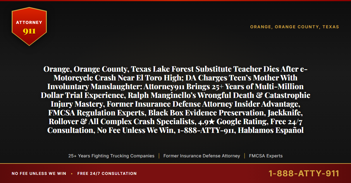 Orange, Orange County, Texas Lake Forest Substitute Teacher Dies After e-Motorcycle Crash Near El Toro High; DA Charges Teen’s Mother With Involuntary Manslaughter: Attorney911 Brings 25+ Years of Multi-Million Dollar Trial Experience, Ralph Manginello’s Wrongful Death & Catastrophic Injury Mastery, Former Insurance Defense Attorney Insider Advantage, FMCSA Regulation Experts, Black Box Evidence Preservation, Jackknife, Rollover & All Complex Crash Specialists, 4.9★ Google Rating, Free 24/7 Consultation, No Fee Unless We Win, 1-888-ATTY-911, Hablamos Español - Attorney911