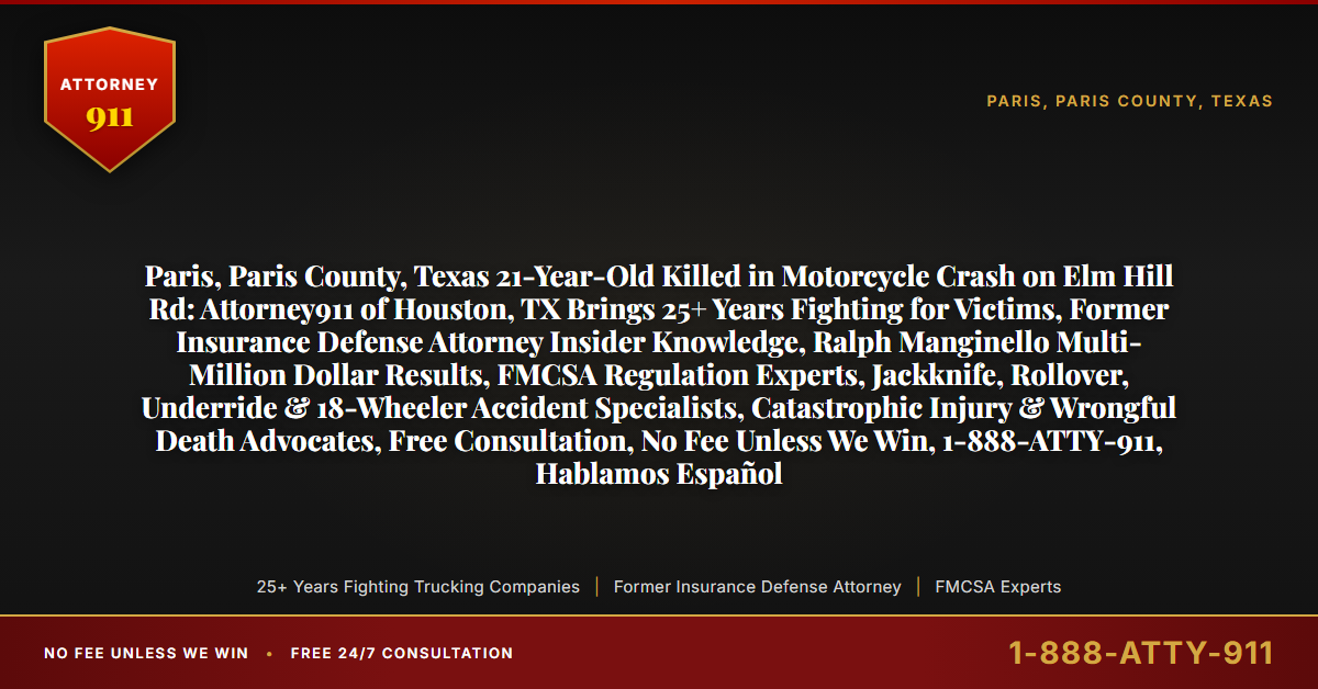 Paris, Paris County, Texas 21-Year-Old Killed in Motorcycle Crash on Elm Hill Rd: Attorney911 of Houston, TX Brings 25+ Years Fighting for Victims, Former Insurance Defense Attorney Insider Knowledge, Ralph Manginello Multi-Million Dollar Results, FMCSA Regulation Experts, Jackknife, Rollover, Underride & 18-Wheeler Accident Specialists, Catastrophic Injury & Wrongful Death Advocates, Free Consultation, No Fee Unless We Win, 1-888-ATTY-911, Hablamos Español - Attorney911