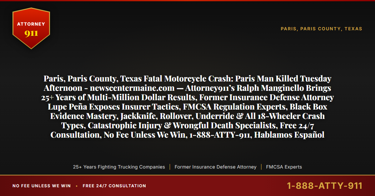 Paris, Paris County, Texas Fatal Motorcycle Crash: Paris Man Killed Tuesday Afternoon - newscentermaine.com — Attorney911’s Ralph Manginello Brings 25+ Years of Multi-Million Dollar Results, Former Insurance Defense Attorney Lupe Peña Exposes Insurer Tactics, FMCSA Regulation Experts, Black Box Evidence Mastery, Jackknife, Rollover, Underride & All 18-Wheeler Crash Types, Catastrophic Injury & Wrongful Death Specialists, Free 24/7 Consultation, No Fee Unless We Win, 1-888-ATTY-911, Hablamos Español - Attorney911