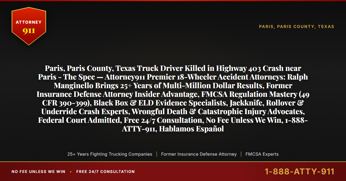 Paris, Paris County, Texas Truck Driver Killed in Highway 403 Crash near Paris - The Spec — Attorney911 Premier 18-Wheeler Accident Attorneys: Ralph Manginello Brings 25+ Years of Multi-Million Dollar Results, Former Insurance Defense Attorney Insider Advantage, FMCSA Regulation Mastery (49 CFR 390-399), Black Box & ELD Evidence Specialists, Jackknife, Rollover & Underride Crash Experts, Wrongful Death & Catastrophic Injury Advocates, Federal Court Admitted, Free 24/7 Consultation, No Fee Unless We Win, 1-888-ATTY-911, Hablamos Español - Attorney911