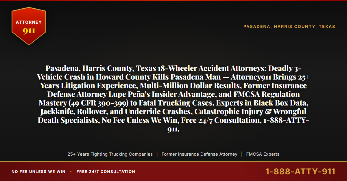Pasadena, Harris County, Texas 18-Wheeler Accident Attorneys: Deadly 3-Vehicle Crash in Howard County Kills Pasadena Man — Attorney911 Brings 25+ Years Litigation Experience, Multi-Million Dollar Results, Former Insurance Defense Attorney Lupe Peña’s Insider Advantage, and FMCSA Regulation Mastery (49 CFR 390-399) to Fatal Trucking Cases. Experts in Black Box Data, Jackknife, Rollover, and Underride Crashes, Catastrophic Injury & Wrongful Death Specialists, No Fee Unless We Win, Free 24/7 Consultation, 1-888-ATTY-911. - Attorney911