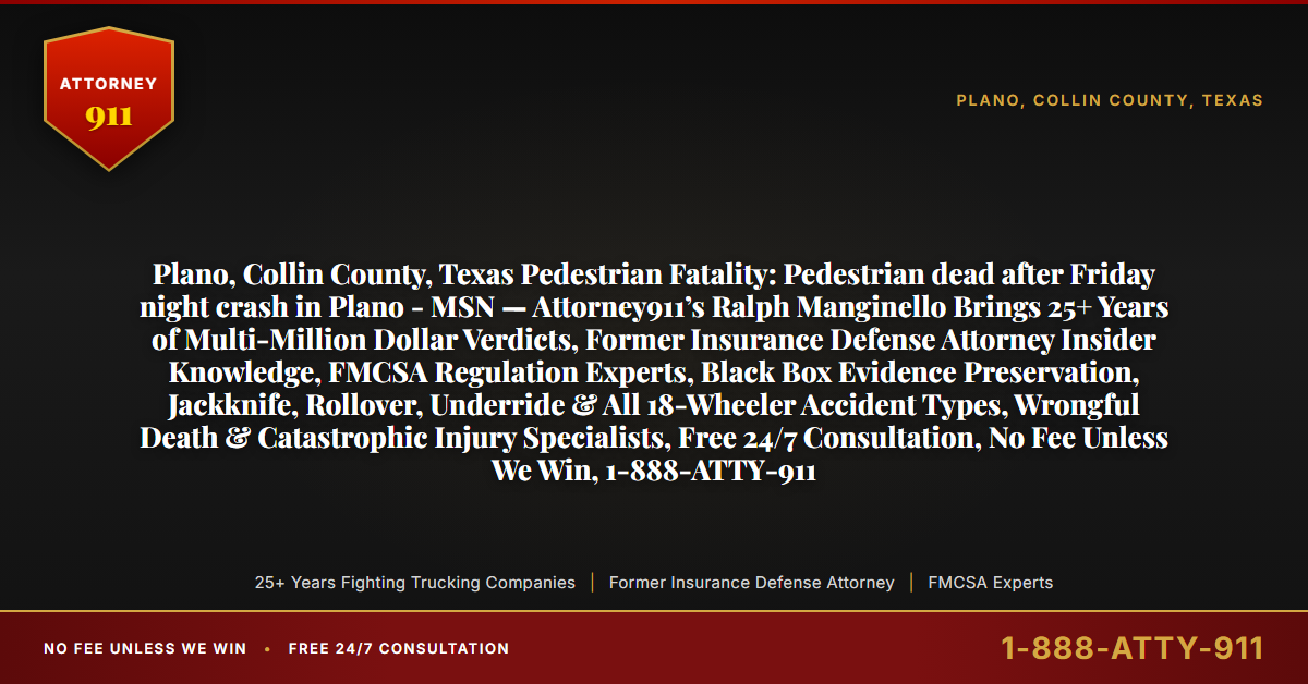 Plano, Collin County, Texas Pedestrian Fatality: Pedestrian dead after Friday night crash in Plano - MSN — Attorney911’s Ralph Manginello Brings 25+ Years of Multi-Million Dollar Verdicts, Former Insurance Defense Attorney Insider Knowledge, FMCSA Regulation Experts, Black Box Evidence Preservation, Jackknife, Rollover, Underride & All 18-Wheeler Accident Types, Wrongful Death & Catastrophic Injury Specialists, Free 24/7 Consultation, No Fee Unless We Win, 1-888-ATTY-911 - Attorney911