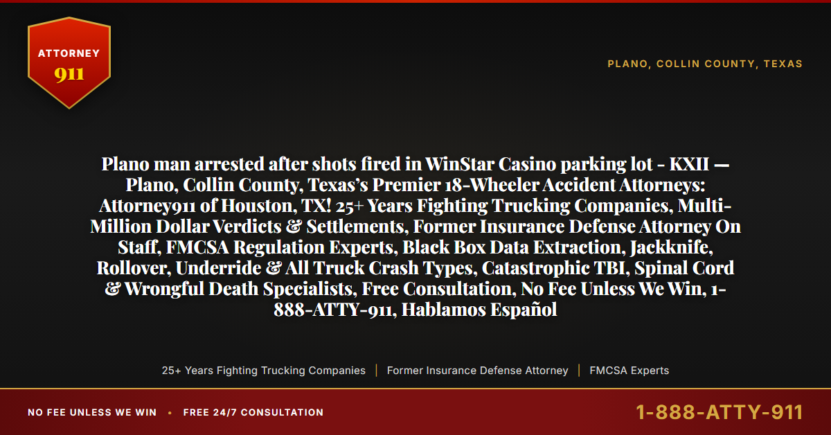 Plano man arrested after shots fired in WinStar Casino parking lot - KXII — Plano, Collin County, Texas’s Premier 18-Wheeler Accident Attorneys: Attorney911 of Houston, TX! 25+ Years Fighting Trucking Companies, Multi-Million Dollar Verdicts & Settlements, Former Insurance Defense Attorney On Staff, FMCSA Regulation Experts, Black Box Data Extraction, Jackknife, Rollover, Underride & All Truck Crash Types, Catastrophic TBI, Spinal Cord & Wrongful Death Specialists, Free Consultation, No Fee Unless We Win, 1-888-ATTY-911, Hablamos Español - Attorney911