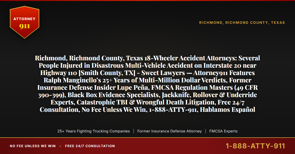 Richmond, Richmond County, Texas 18-Wheeler Accident Attorneys: Several People Injured in Disastrous Multi-Vehicle Accident on Interstate 20 near Highway 110 [Smith County, TX] - Sweet Lawyers — Attorney911 Features Ralph Manginello’s 25+ Years of Multi-Million Dollar Verdicts, Former Insurance Defense Insider Lupe Peña, FMCSA Regulation Masters (49 CFR 390-399), Black Box Evidence Specialists, Jackknife, Rollover & Underride Experts, Catastrophic TBI & Wrongful Death Litigation, Free 24/7 Consultation, No Fee Unless We Win, 1-888-ATTY-911, Hablamos Español - Attorney911