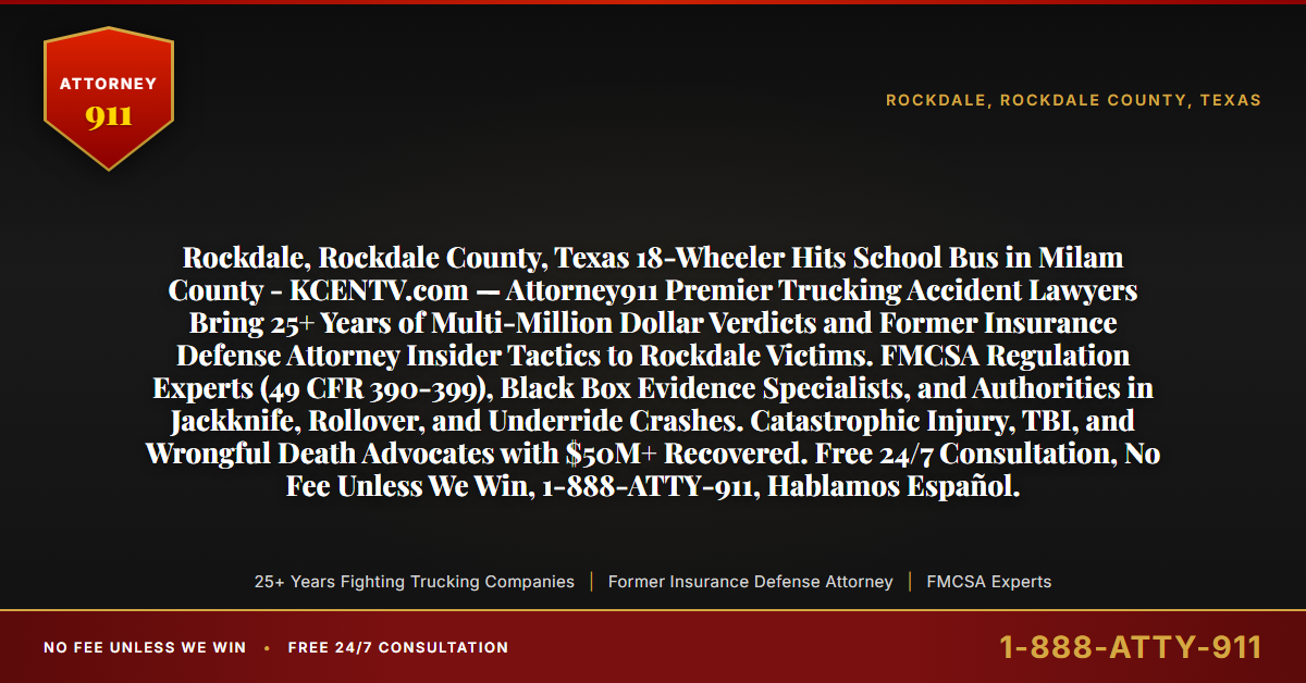 Rockdale, Rockdale County, Texas 18-Wheeler Hits School Bus in Milam County - KCENTV.com — Attorney911 Premier Trucking Accident Lawyers Bring 25+ Years of Multi-Million Dollar Verdicts and Former Insurance Defense Attorney Insider Tactics to Rockdale Victims. FMCSA Regulation Experts (49 CFR 390-399), Black Box Evidence Specialists, and Authorities in Jackknife, Rollover, and Underride Crashes. Catastrophic Injury, TBI, and Wrongful Death Advocates with $50M+ Recovered. Free 24/7 Consultation, No Fee Unless We Win, 1-888-ATTY-911, Hablamos Español. - Attorney911