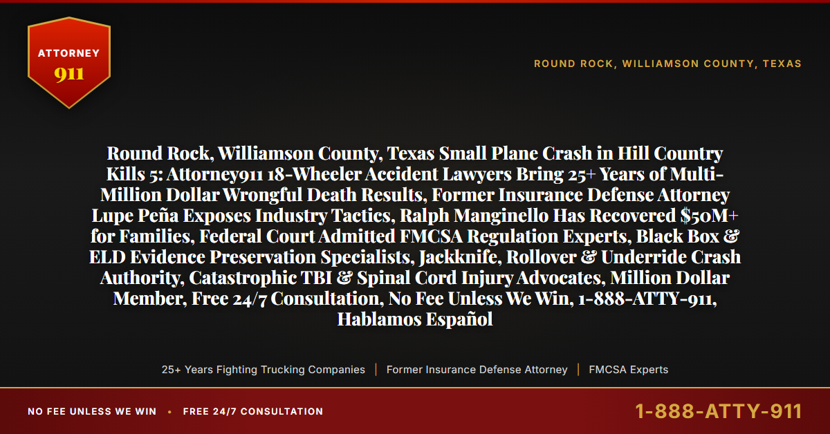 Round Rock, Williamson County, Texas Small Plane Crash in Hill Country Kills 5: Attorney911 18-Wheeler Accident Lawyers Bring 25+ Years of Multi-Million Dollar Wrongful Death Results, Former Insurance Defense Attorney Lupe Peña Exposes Industry Tactics, Ralph Manginello Has Recovered $50M+ for Families, Federal Court Admitted FMCSA Regulation Experts, Black Box & ELD Evidence Preservation Specialists, Jackknife, Rollover & Underride Crash Authority, Catastrophic TBI & Spinal Cord Injury Advocates, Million Dollar Member, Free 24/7 Consultation, No Fee Unless We Win, 1-888-ATTY-911, Hablamos Español - Attorney911