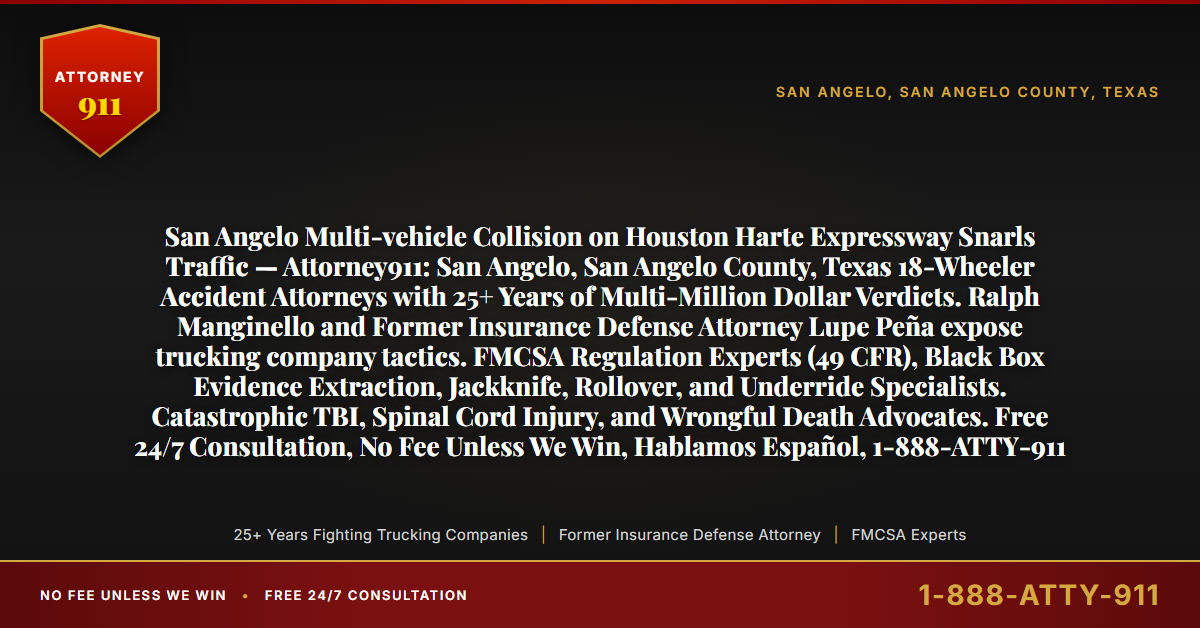 San Angelo Multi-vehicle Collision on Houston Harte Expressway Snarls Traffic — Attorney911: San Angelo, San Angelo County, Texas 18-Wheeler Accident Attorneys with 25+ Years of Multi-Million Dollar Verdicts. Ralph Manginello and Former Insurance Defense Attorney Lupe Peña expose trucking company tactics. FMCSA Regulation Experts (49 CFR), Black Box Evidence Extraction, Jackknife, Rollover, and Underride Specialists. Catastrophic TBI, Spinal Cord Injury, and Wrongful Death Advocates. Free 24/7 Consultation, No Fee Unless We Win, Hablamos Español, 1-888-ATTY-911 - Attorney911