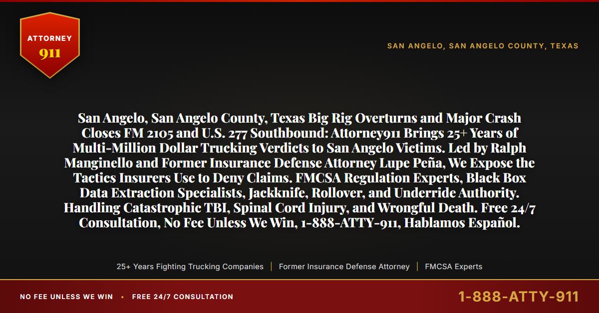 San Angelo, San Angelo County, Texas Big Rig Overturns and Major Crash Closes FM 2105 and U.S. 277 Southbound: Attorney911 Brings 25+ Years of Multi-Million Dollar Trucking Verdicts to San Angelo Victims. Led by Ralph Manginello and Former Insurance Defense Attorney Lupe Peña, We Expose the Tactics Insurers Use to Deny Claims. FMCSA Regulation Experts, Black Box Data Extraction Specialists, Jackknife, Rollover, and Underride Authority. Handling Catastrophic TBI, Spinal Cord Injury, and Wrongful Death. Free 24/7 Consultation, No Fee Unless We Win, 1-888-ATTY-911, Hablamos Español. - Attorney911