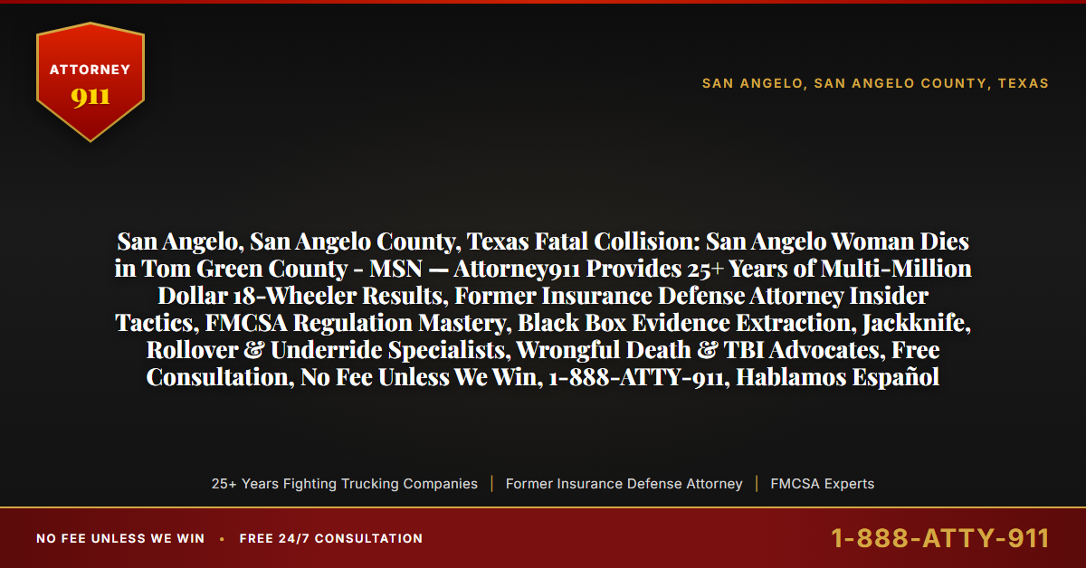 San Angelo, San Angelo County, Texas Fatal Collision: San Angelo Woman Dies in Tom Green County - MSN — Attorney911 Provides 25+ Years of Multi-Million Dollar 18-Wheeler Results, Former Insurance Defense Attorney Insider Tactics, FMCSA Regulation Mastery, Black Box Evidence Extraction, Jackknife, Rollover & Underride Specialists, Wrongful Death & TBI Advocates, Free Consultation, No Fee Unless We Win, 1-888-ATTY-911, Hablamos Español - Attorney911