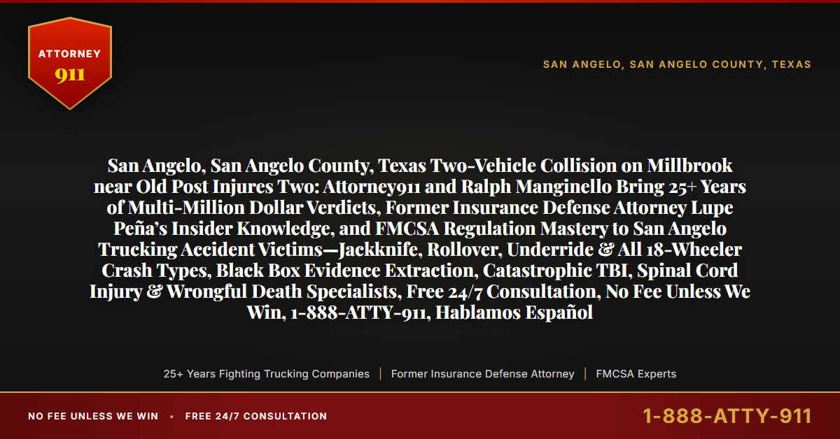San Angelo, San Angelo County, Texas Two-Vehicle Collision on Millbrook near Old Post Injures Two: Attorney911 and Ralph Manginello Bring 25+ Years of Multi-Million Dollar Verdicts, Former Insurance Defense Attorney Lupe Peña’s Insider Knowledge, and FMCSA Regulation Mastery to San Angelo Trucking Accident Victims—Jackknife, Rollover, Underride & All 18-Wheeler Crash Types, Black Box Evidence Extraction, Catastrophic TBI, Spinal Cord Injury & Wrongful Death Specialists, Free 24/7 Consultation, No Fee Unless We Win, 1-888-ATTY-911, Hablamos Español - Attorney911