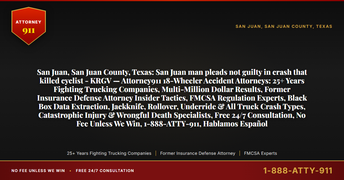 San Juan, San Juan County, Texas: San Juan man pleads not guilty in crash that killed cyclist - KRGV — Attorney911 18-Wheeler Accident Attorneys: 25+ Years Fighting Trucking Companies, Multi-Million Dollar Results, Former Insurance Defense Attorney Insider Tactics, FMCSA Regulation Experts, Black Box Data Extraction, Jackknife, Rollover, Underride & All Truck Crash Types, Catastrophic Injury & Wrongful Death Specialists, Free 24/7 Consultation, No Fee Unless We Win, 1-888-ATTY-911, Hablamos Español - Attorney911