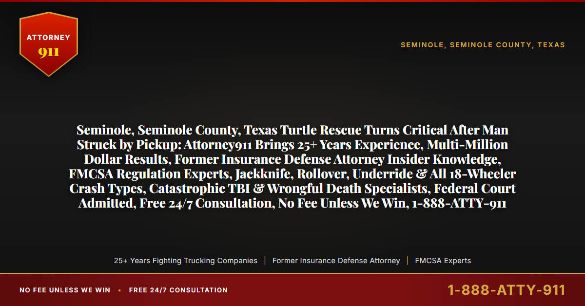 Seminole, Seminole County, Texas Turtle Rescue Turns Critical After Man Struck by Pickup: Attorney911 Brings 25+ Years Experience, Multi-Million Dollar Results, Former Insurance Defense Attorney Insider Knowledge, FMCSA Regulation Experts, Jackknife, Rollover, Underride & All 18-Wheeler Crash Types, Catastrophic TBI & Wrongful Death Specialists, Federal Court Admitted, Free 24/7 Consultation, No Fee Unless We Win, 1-888-ATTY-911 - Attorney911