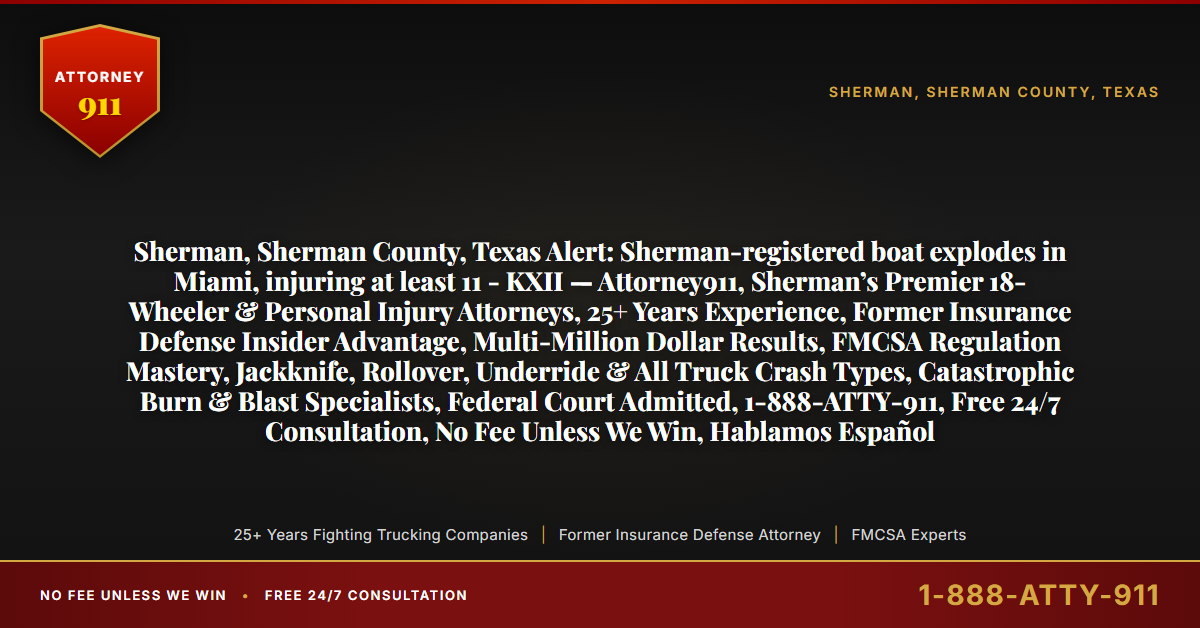 Sherman, Sherman County, Texas Alert: Sherman-registered boat explodes in Miami, injuring at least 11 - KXII — Attorney911, Sherman’s Premier 18-Wheeler & Personal Injury Attorneys, 25+ Years Experience, Former Insurance Defense Insider Advantage, Multi-Million Dollar Results, FMCSA Regulation Mastery, Jackknife, Rollover, Underride & All Truck Crash Types, Catastrophic Burn & Blast Specialists, Federal Court Admitted, 1-888-ATTY-911, Free 24/7 Consultation, No Fee Unless We Win, Hablamos Español - Attorney911