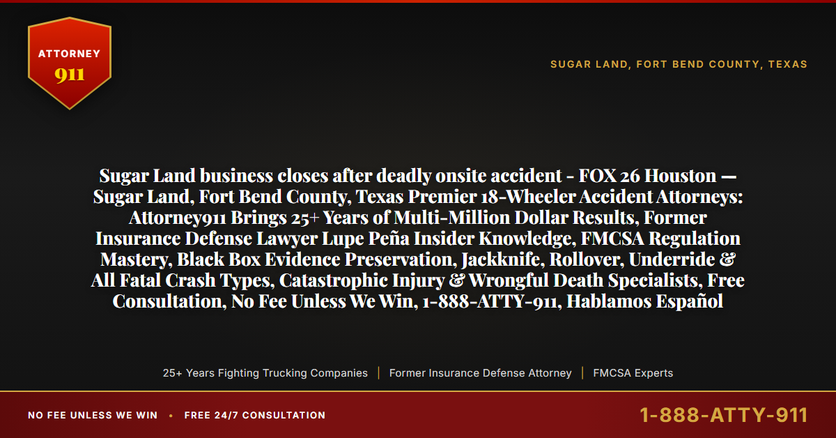 Sugar Land business closes after deadly onsite accident - FOX 26 Houston — Sugar Land, Fort Bend County, Texas Premier 18-Wheeler Accident Attorneys: Attorney911 Brings 25+ Years of Multi-Million Dollar Results, Former Insurance Defense Lawyer Lupe Peña Insider Knowledge, FMCSA Regulation Mastery, Black Box Evidence Preservation, Jackknife, Rollover, Underride & All Fatal Crash Types, Catastrophic Injury & Wrongful Death Specialists, Free Consultation, No Fee Unless We Win, 1-888-ATTY-911, Hablamos Español - Attorney911