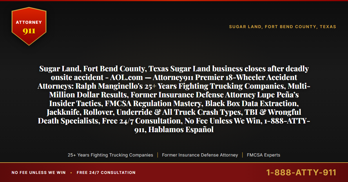 Sugar Land, Fort Bend County, Texas Sugar Land business closes after deadly onsite accident - AOL.com — Attorney911 Premier 18-Wheeler Accident Attorneys: Ralph Manginello's 25+ Years Fighting Trucking Companies, Multi-Million Dollar Results, Former Insurance Defense Attorney Lupe Peña’s Insider Tactics, FMCSA Regulation Mastery, Black Box Data Extraction, Jackknife, Rollover, Underride & All Truck Crash Types, TBI & Wrongful Death Specialists, Free 24/7 Consultation, No Fee Unless We Win, 1-888-ATTY-911, Hablamos Español - Attorney911