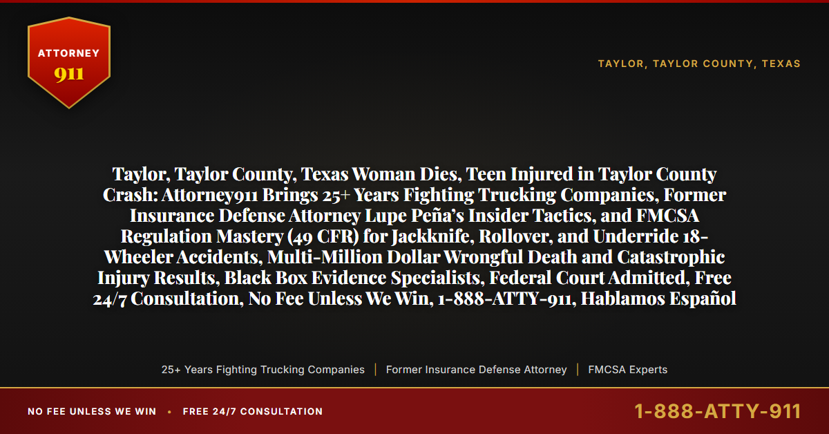 Taylor, Taylor County, Texas Woman Dies, Teen Injured in Taylor County Crash: Attorney911 Brings 25+ Years Fighting Trucking Companies, Former Insurance Defense Attorney Lupe Peña’s Insider Tactics, and FMCSA Regulation Mastery (49 CFR) for Jackknife, Rollover, and Underride 18-Wheeler Accidents, Multi-Million Dollar Wrongful Death and Catastrophic Injury Results, Black Box Evidence Specialists, Federal Court Admitted, Free 24/7 Consultation, No Fee Unless We Win, 1-888-ATTY-911, Hablamos Español - Attorney911