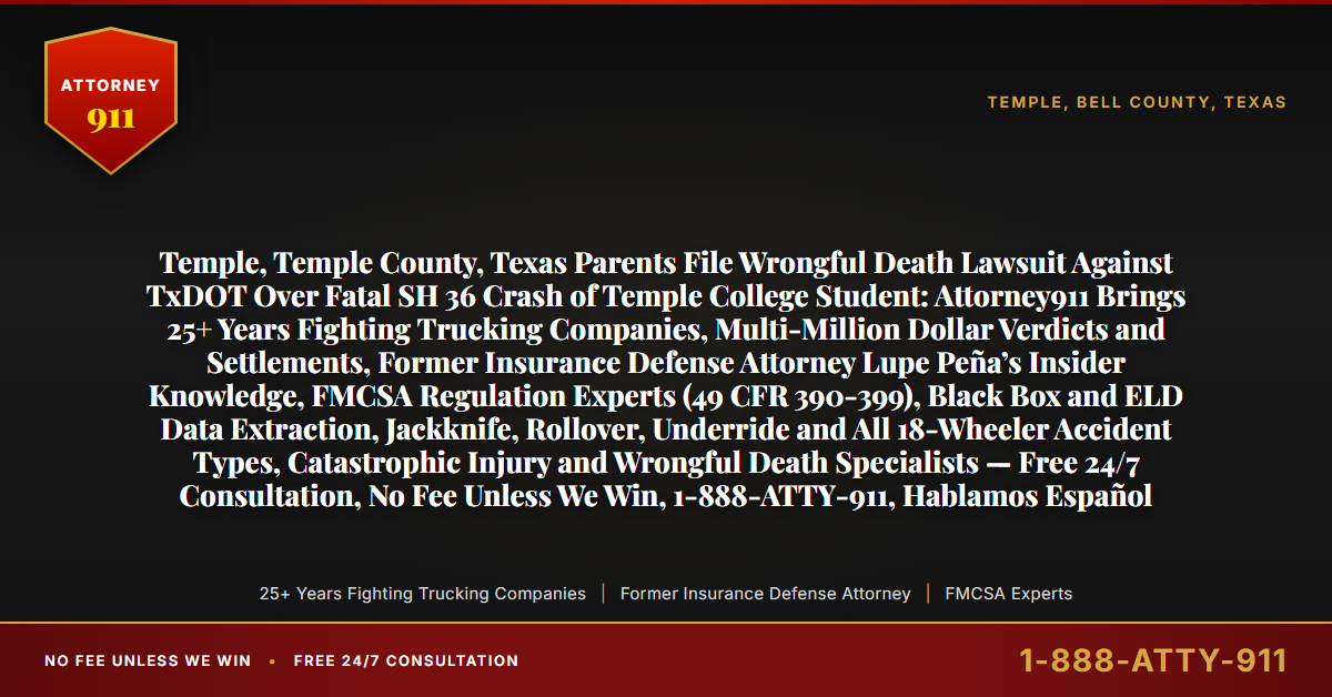 Temple, Temple County, Texas Parents File Wrongful Death Lawsuit Against TxDOT Over Fatal SH 36 Crash of Temple College Student: Attorney911 Brings 25+ Years Fighting Trucking Companies, Multi-Million Dollar Verdicts and Settlements, Former Insurance Defense Attorney Lupe Peña’s Insider Knowledge, FMCSA Regulation Experts (49 CFR 390-399), Black Box and ELD Data Extraction, Jackknife, Rollover, Underride and All 18-Wheeler Accident Types, Catastrophic Injury and Wrongful Death Specialists — Free 24/7 Consultation, No Fee Unless We Win, 1-888-ATTY-911, Hablamos Español - Attorney911